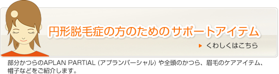 円形脱毛症の方のためのサポートアイテム 部分かつらのアプランパーシャルや全頭のかつら、眉毛のケアアイテム、帽子などをご紹介します。